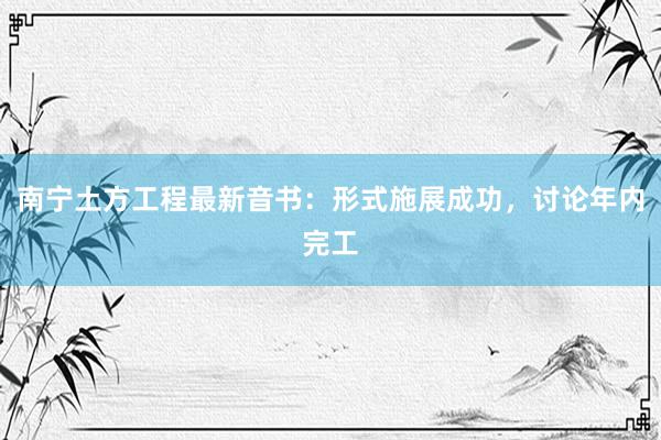 南宁土方工程最新音书：形式施展成功，讨论年内完工