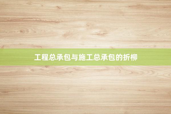 工程总承包与施工总承包的折柳