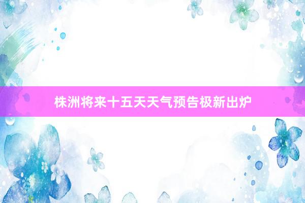 株洲将来十五天天气预告极新出炉
