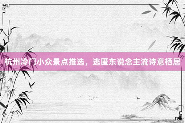 杭州冷门小众景点推选，逃匿东说念主流诗意栖居