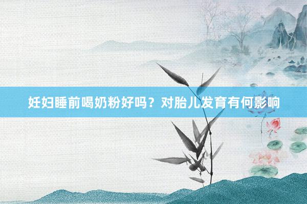妊妇睡前喝奶粉好吗？对胎儿发育有何影响