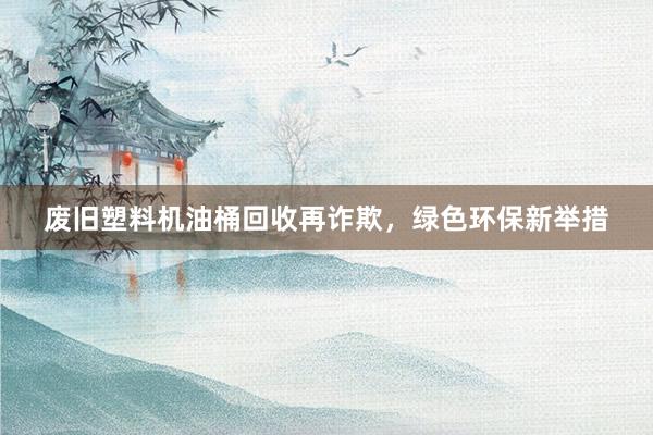 废旧塑料机油桶回收再诈欺，绿色环保新举措